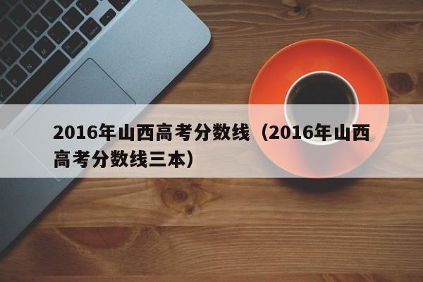 2016年山西高考分数线（2016年山西高考分数线三本）