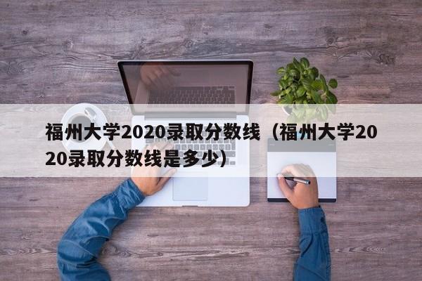 福州大学2020录取分数线（福州大学2020录取分数线是多少）