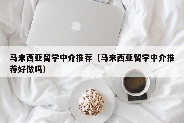 马来西亚留学中介推荐（马来西亚留学中介推荐好做吗）