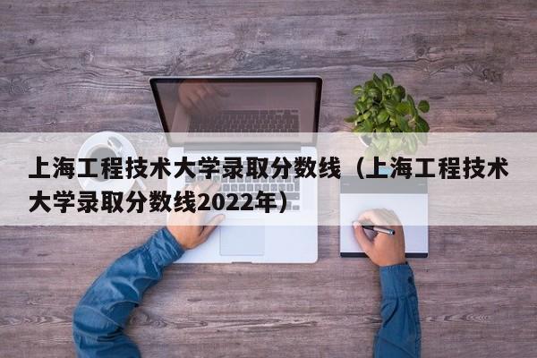 上海工程技术大学录取分数线（上海工程技术大学录取分数线2022年）