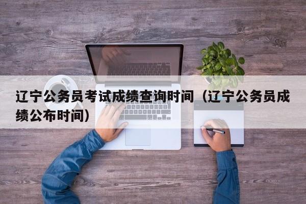 辽宁公务员考试成绩查询时间（辽宁公务员成绩公布时间）