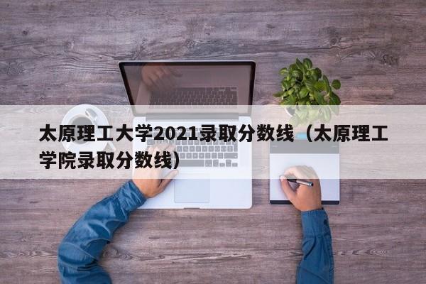 太原理工大学2021录取分数线（太原理工学院录取分数线）