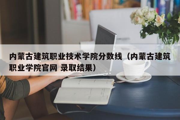 内蒙古建筑职业技术学院分数线（内蒙古建筑职业学院官网 录取结果）