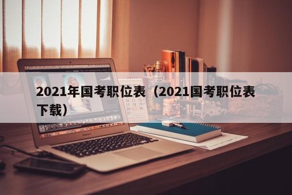 2021年国考职位表（2021国考职位表下载）