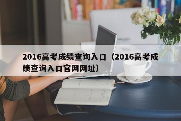 2016高考成绩查询入口（2016高考成绩查询入口官网网址）