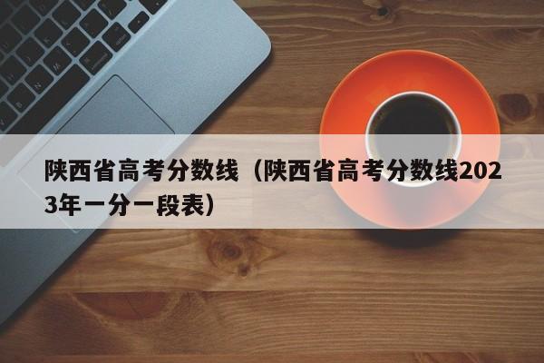 陕西省高考分数线（陕西省高考分数线2023年一分一段表）