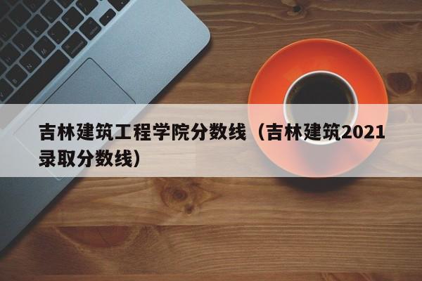 吉林建筑工程学院分数线（吉林建筑2021录取分数线）