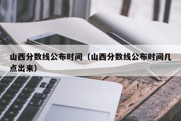 山西分数线公布时间（山西分数线公布时间几点出来）