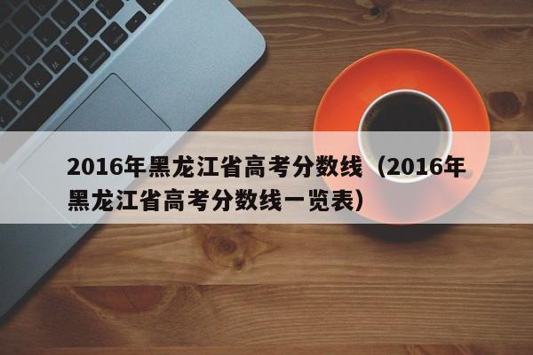 2016年黑龙江省高考分数线（2016年黑龙江省高考分数线一览表）