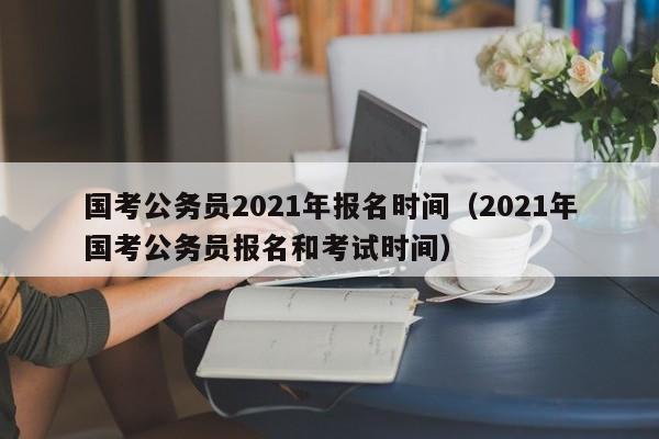 国考公务员2021年报名时间（2021年国考公务员报名和考试时间）