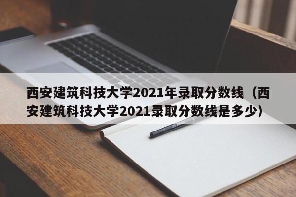 西安建筑科技大学2021年录取分数线（西安建筑科技大学2021录取分数线是多少）