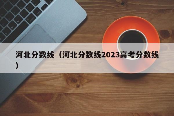 河北分数线（河北分数线2023高考分数线）