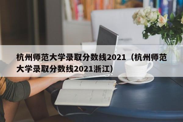 杭州师范大学录取分数线2021（杭州师范大学录取分数线2021浙江）