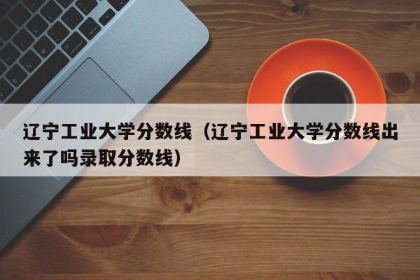 辽宁工业大学分数线（辽宁工业大学分数线出来了吗录取分数线）