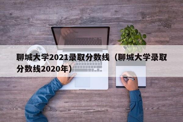 聊城大学2021录取分数线（聊城大学录取分数线2020年）