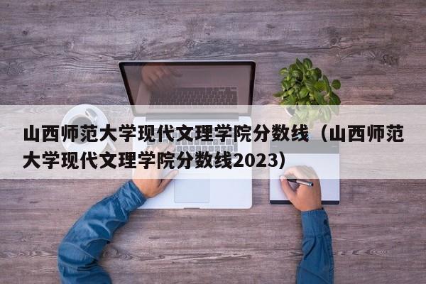 山西师范大学现代文理学院分数线（山西师范大学现代文理学院分数线2023）