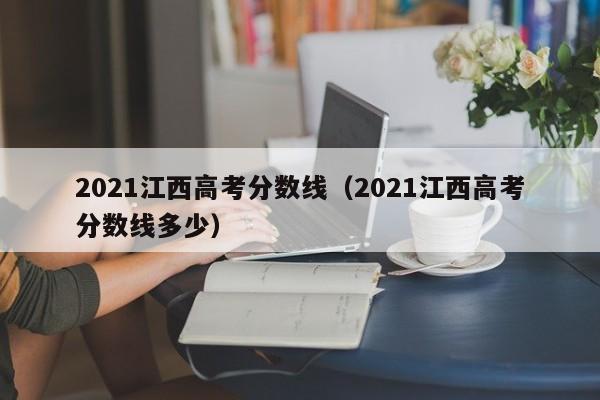 2021江西高考分数线（2021江西高考分数线多少）