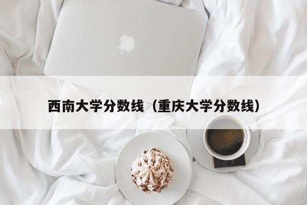 西南大学分数线（重庆大学分数线）