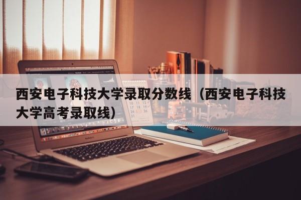 西安电子科技大学录取分数线（西安电子科技大学高考录取线）