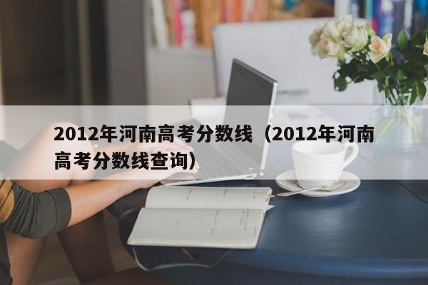 2012年河南高考分数线（2012年河南高考分数线查询）