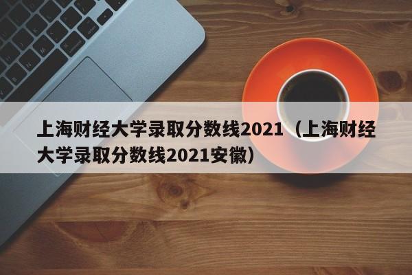 上海财经大学录取分数线2021（上海财经大学录取分数线2021安徽）