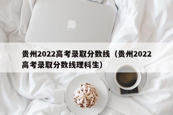 贵州2022高考录取分数线（贵州2022高考录取分数线理科生）