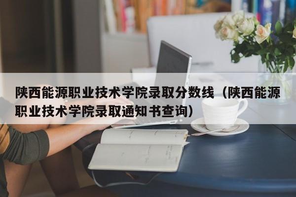 陕西能源职业技术学院录取分数线（陕西能源职业技术学院录取通知书查询）