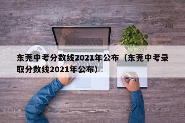 东莞中考分数线2021年公布（东莞中考录取分数线2021年公布）