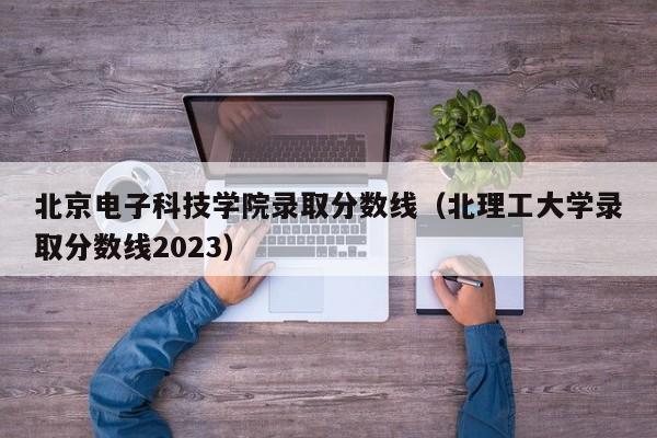 北京电子科技学院录取分数线（北理工大学录取分数线2023）