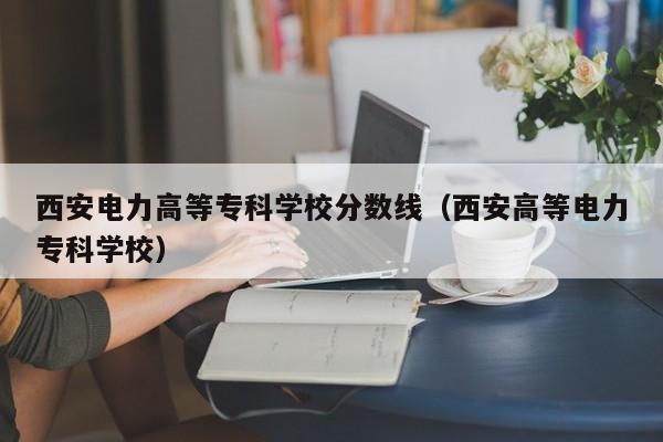 西安电力高等专科学校分数线（西安高等电力专科学校）