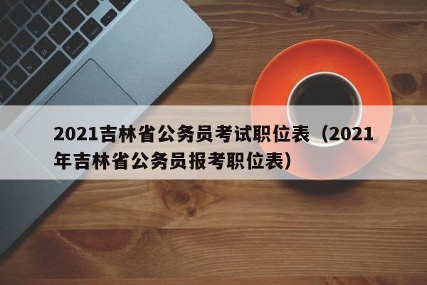 2021吉林省公务员考试职位表（2021年吉林省公务员报考职位表）