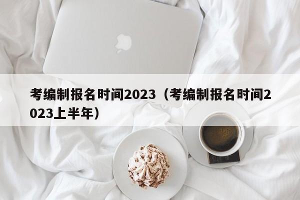 考编制报名时间2023（考编制报名时间2023上半年）