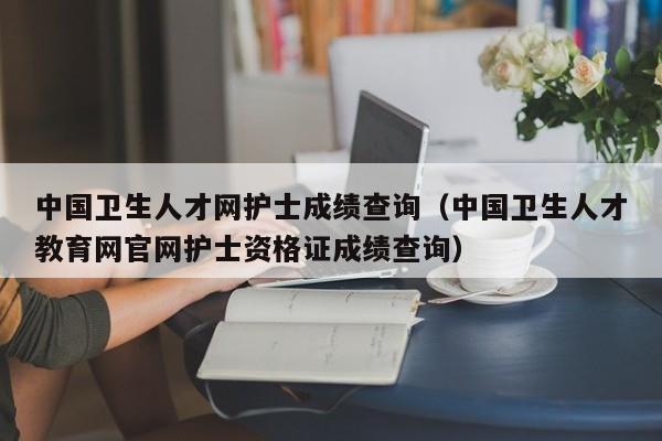 中国卫生人才网护士成绩查询（中国卫生人才教育网官网护士资格证成绩查询）