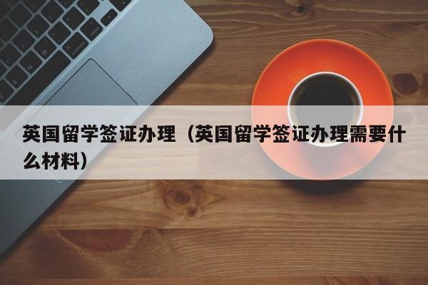 英国留学签证办理（英国留学签证办理需要什么材料）