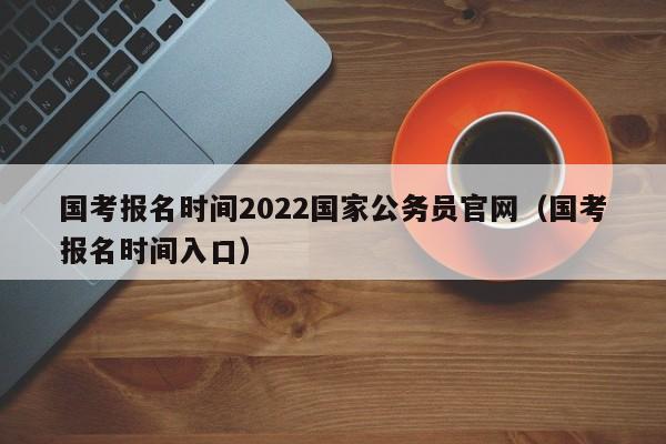 国考报名时间2022国家公务员官网（国考报名时间入口）