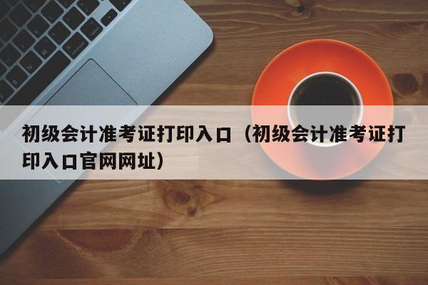 初级会计准考证打印入口（初级会计准考证打印入口官网网址）