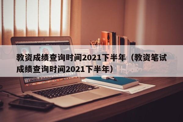 教资成绩查询时间2021下半年（教资笔试成绩查询时间2021下半年）