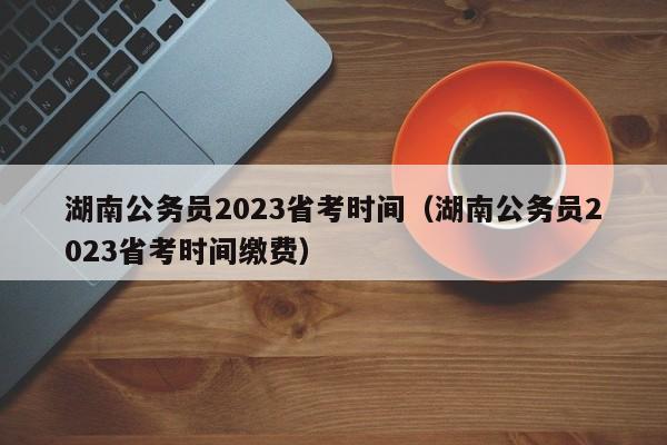 湖南公务员2023省考时间（湖南公务员2023省考时间缴费）