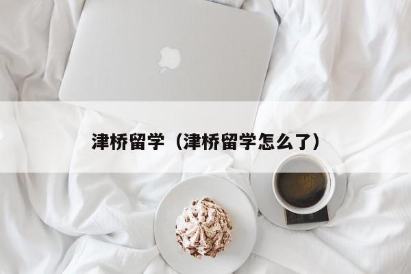 津桥留学（津桥留学怎么了）