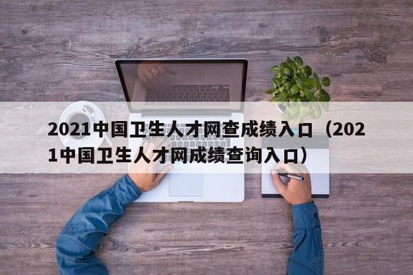 2021中国卫生人才网查成绩入口（2021中国卫生人才网成绩查询入口）