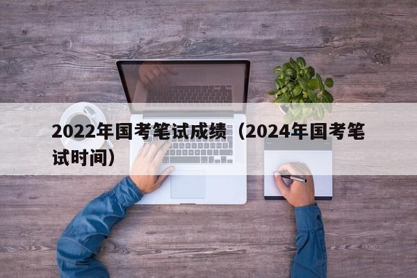 2022年国考笔试成绩（2024年国考笔试时间）