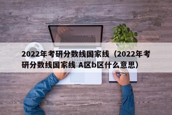 2022年考研分数线国家线（2022年考研分数线国家线 A区b区什么意思）