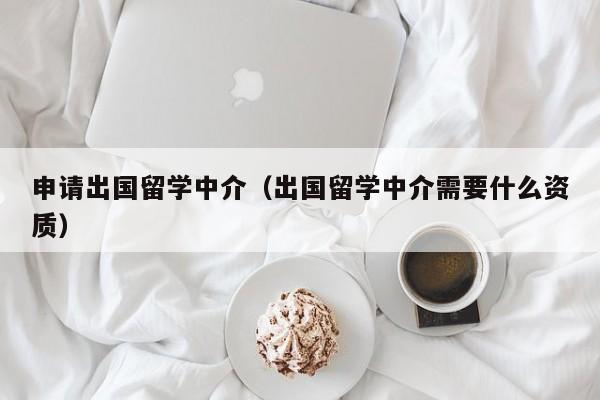 申请出国留学中介（出国留学中介需要什么资质）