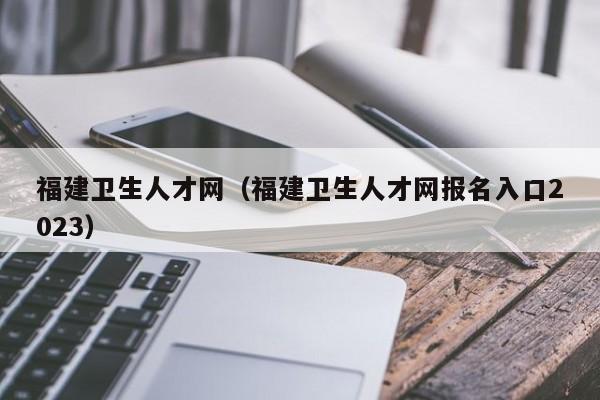 福建卫生人才网（福建卫生人才网报名入口2023）