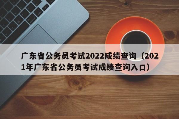 广东省公务员考试2022成绩查询（2021年广东省公务员考试成绩查询入口）