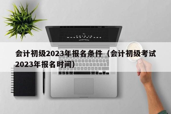 会计初级2023年报名条件（会计初级考试2023年报名时间）