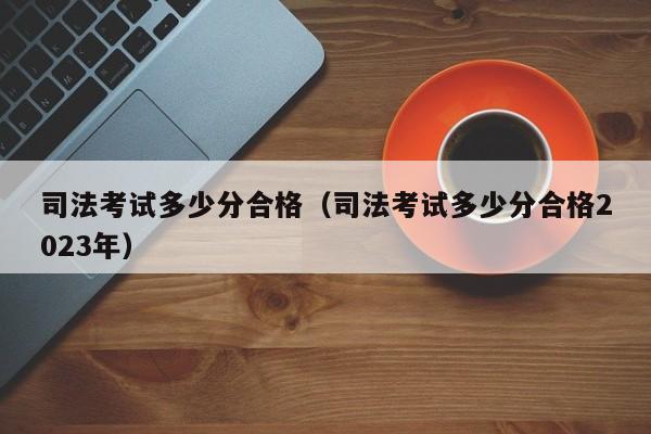 司法考试多少分合格（司法考试多少分合格2023年）