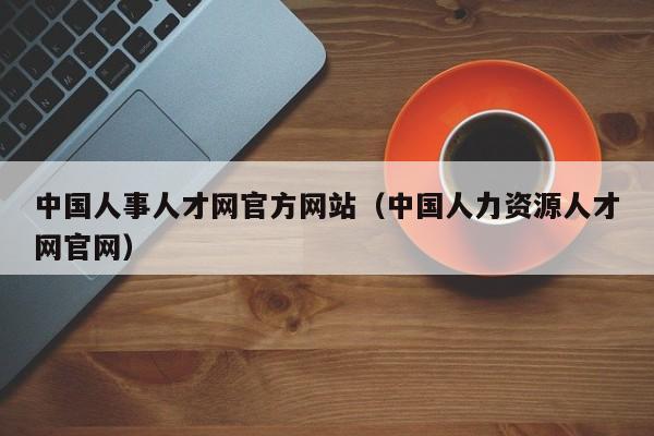 中国人事人才网官方网站（中国人力资源人才网官网）